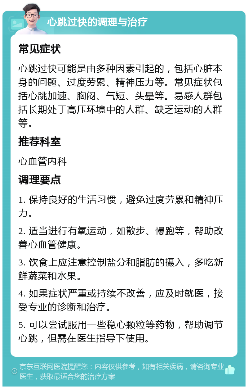 心跳过快的调理与治疗 常见症状 心跳过快可能是由多种因素引起的，包括心脏本身的问题、过度劳累、精神压力等。常见症状包括心跳加速、胸闷、气短、头晕等。易感人群包括长期处于高压环境中的人群、缺乏运动的人群等。 推荐科室 心血管内科 调理要点 1. 保持良好的生活习惯，避免过度劳累和精神压力。 2. 适当进行有氧运动，如散步、慢跑等，帮助改善心血管健康。 3. 饮食上应注意控制盐分和脂肪的摄入，多吃新鲜蔬菜和水果。 4. 如果症状严重或持续不改善，应及时就医，接受专业的诊断和治疗。 5. 可以尝试服用一些稳心颗粒等药物，帮助调节心跳，但需在医生指导下使用。