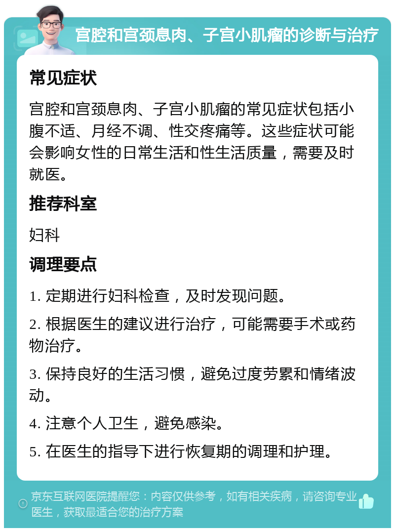 宫腔和宫颈息肉、子宫小肌瘤的诊断与治疗 常见症状 宫腔和宫颈息肉、子宫小肌瘤的常见症状包括小腹不适、月经不调、性交疼痛等。这些症状可能会影响女性的日常生活和性生活质量，需要及时就医。 推荐科室 妇科 调理要点 1. 定期进行妇科检查，及时发现问题。 2. 根据医生的建议进行治疗，可能需要手术或药物治疗。 3. 保持良好的生活习惯，避免过度劳累和情绪波动。 4. 注意个人卫生，避免感染。 5. 在医生的指导下进行恢复期的调理和护理。