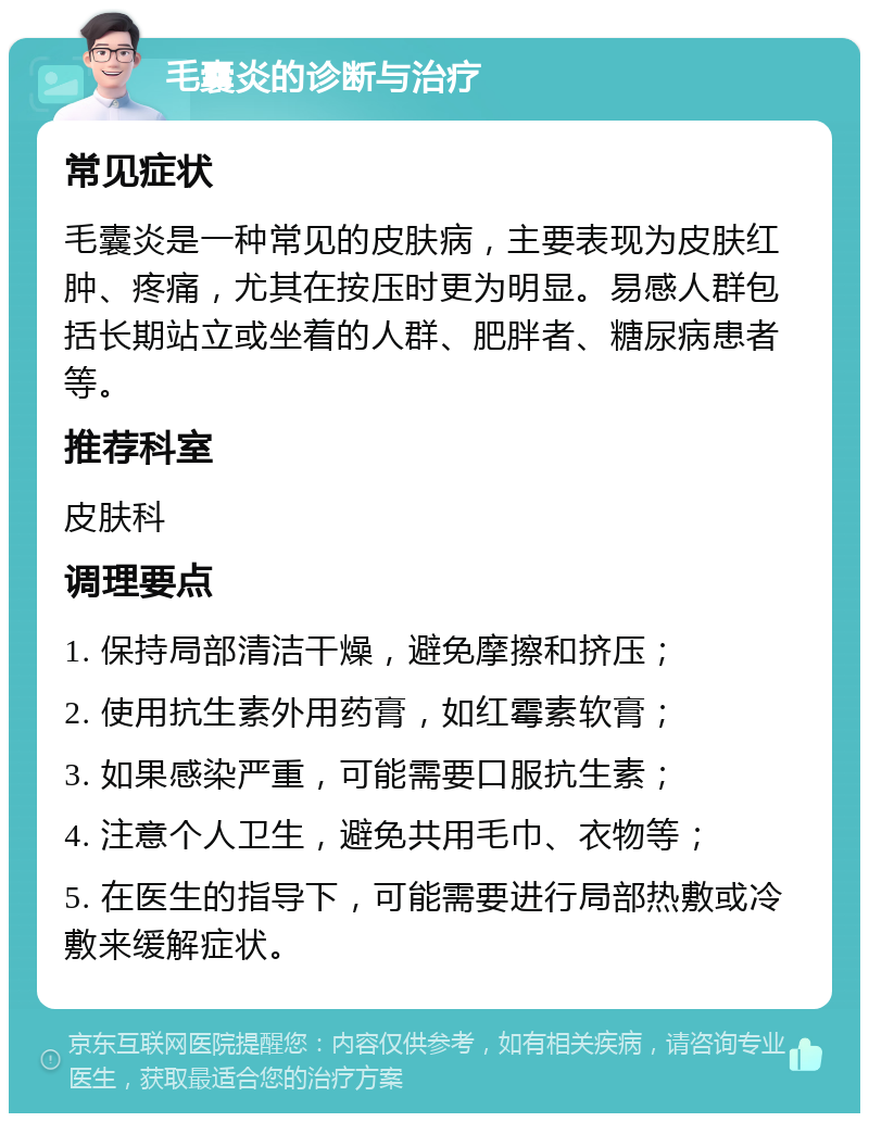 毛囊炎的诊断与治疗 常见症状 毛囊炎是一种常见的皮肤病，主要表现为皮肤红肿、疼痛，尤其在按压时更为明显。易感人群包括长期站立或坐着的人群、肥胖者、糖尿病患者等。 推荐科室 皮肤科 调理要点 1. 保持局部清洁干燥，避免摩擦和挤压； 2. 使用抗生素外用药膏，如红霉素软膏； 3. 如果感染严重，可能需要口服抗生素； 4. 注意个人卫生，避免共用毛巾、衣物等； 5. 在医生的指导下，可能需要进行局部热敷或冷敷来缓解症状。