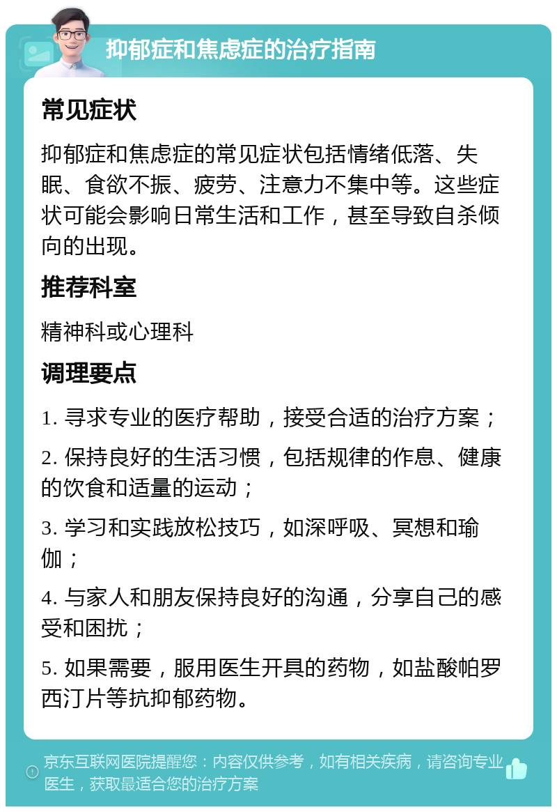 抑郁症和焦虑症的治疗指南 常见症状 抑郁症和焦虑症的常见症状包括情绪低落、失眠、食欲不振、疲劳、注意力不集中等。这些症状可能会影响日常生活和工作，甚至导致自杀倾向的出现。 推荐科室 精神科或心理科 调理要点 1. 寻求专业的医疗帮助，接受合适的治疗方案； 2. 保持良好的生活习惯，包括规律的作息、健康的饮食和适量的运动； 3. 学习和实践放松技巧，如深呼吸、冥想和瑜伽； 4. 与家人和朋友保持良好的沟通，分享自己的感受和困扰； 5. 如果需要，服用医生开具的药物，如盐酸帕罗西汀片等抗抑郁药物。