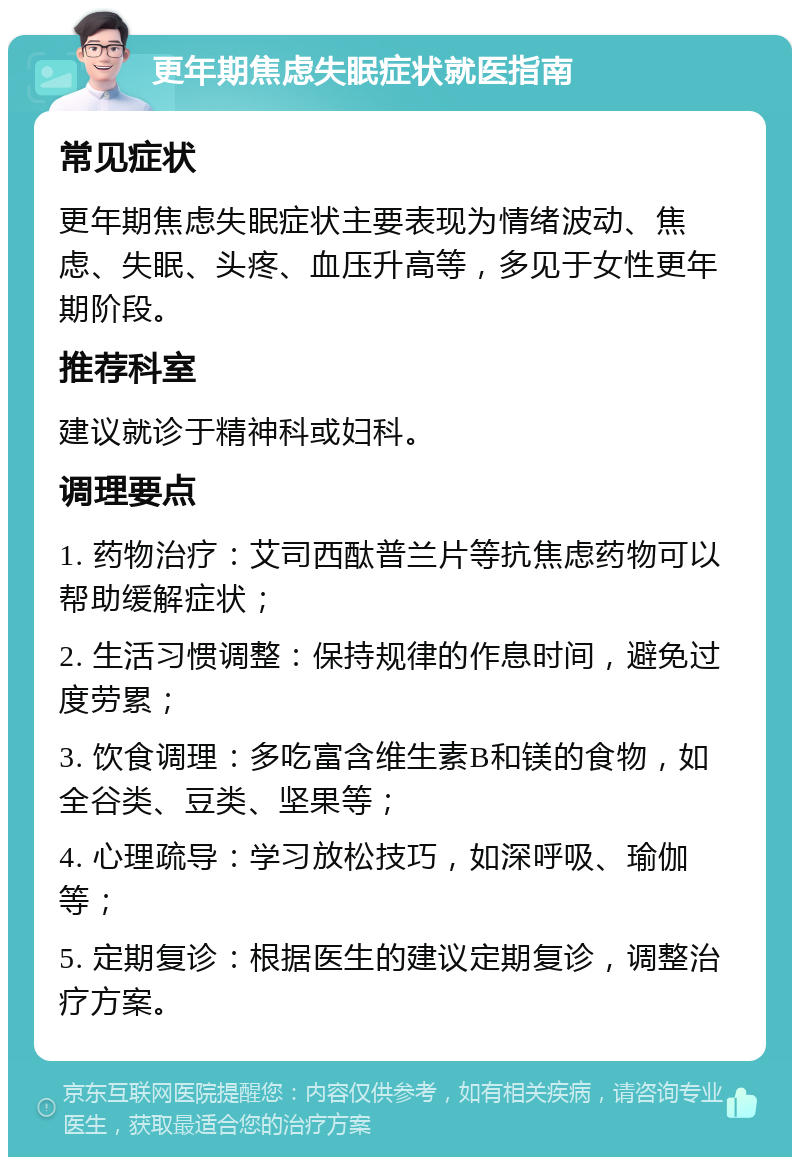 更年期焦虑失眠症状就医指南 常见症状 更年期焦虑失眠症状主要表现为情绪波动、焦虑、失眠、头疼、血压升高等，多见于女性更年期阶段。 推荐科室 建议就诊于精神科或妇科。 调理要点 1. 药物治疗：艾司西酞普兰片等抗焦虑药物可以帮助缓解症状； 2. 生活习惯调整：保持规律的作息时间，避免过度劳累； 3. 饮食调理：多吃富含维生素B和镁的食物，如全谷类、豆类、坚果等； 4. 心理疏导：学习放松技巧，如深呼吸、瑜伽等； 5. 定期复诊：根据医生的建议定期复诊，调整治疗方案。