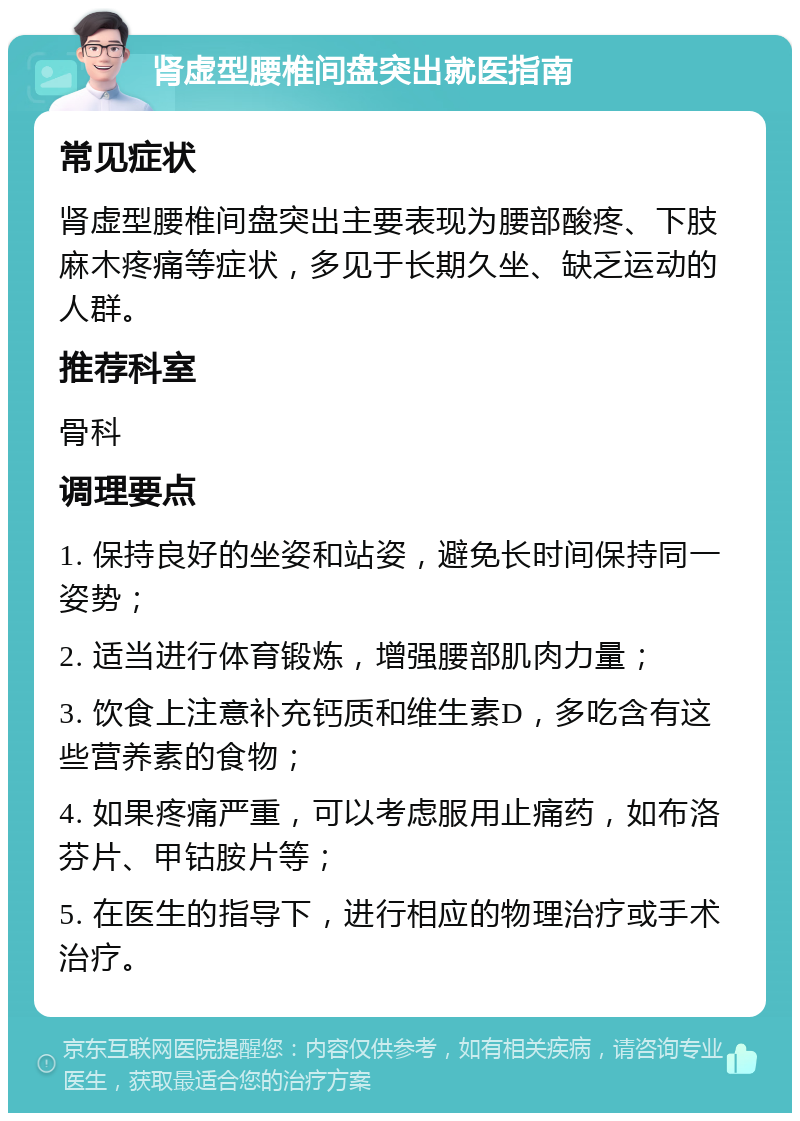 肾虚型腰椎间盘突出就医指南 常见症状 肾虚型腰椎间盘突出主要表现为腰部酸疼、下肢麻木疼痛等症状，多见于长期久坐、缺乏运动的人群。 推荐科室 骨科 调理要点 1. 保持良好的坐姿和站姿，避免长时间保持同一姿势； 2. 适当进行体育锻炼，增强腰部肌肉力量； 3. 饮食上注意补充钙质和维生素D，多吃含有这些营养素的食物； 4. 如果疼痛严重，可以考虑服用止痛药，如布洛芬片、甲钴胺片等； 5. 在医生的指导下，进行相应的物理治疗或手术治疗。