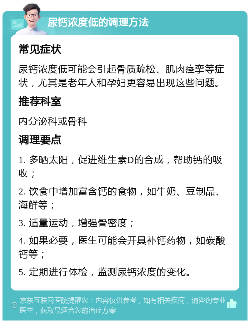 尿钙浓度低的调理方法 常见症状 尿钙浓度低可能会引起骨质疏松、肌肉痉挛等症状，尤其是老年人和孕妇更容易出现这些问题。 推荐科室 内分泌科或骨科 调理要点 1. 多晒太阳，促进维生素D的合成，帮助钙的吸收； 2. 饮食中增加富含钙的食物，如牛奶、豆制品、海鲜等； 3. 适量运动，增强骨密度； 4. 如果必要，医生可能会开具补钙药物，如碳酸钙等； 5. 定期进行体检，监测尿钙浓度的变化。