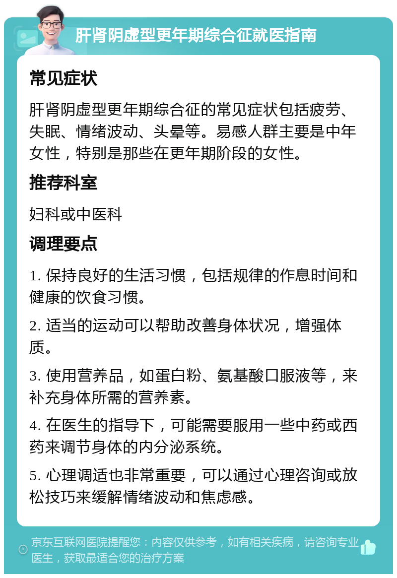 肝肾阴虚型更年期综合征就医指南 常见症状 肝肾阴虚型更年期综合征的常见症状包括疲劳、失眠、情绪波动、头晕等。易感人群主要是中年女性，特别是那些在更年期阶段的女性。 推荐科室 妇科或中医科 调理要点 1. 保持良好的生活习惯，包括规律的作息时间和健康的饮食习惯。 2. 适当的运动可以帮助改善身体状况，增强体质。 3. 使用营养品，如蛋白粉、氨基酸口服液等，来补充身体所需的营养素。 4. 在医生的指导下，可能需要服用一些中药或西药来调节身体的内分泌系统。 5. 心理调适也非常重要，可以通过心理咨询或放松技巧来缓解情绪波动和焦虑感。