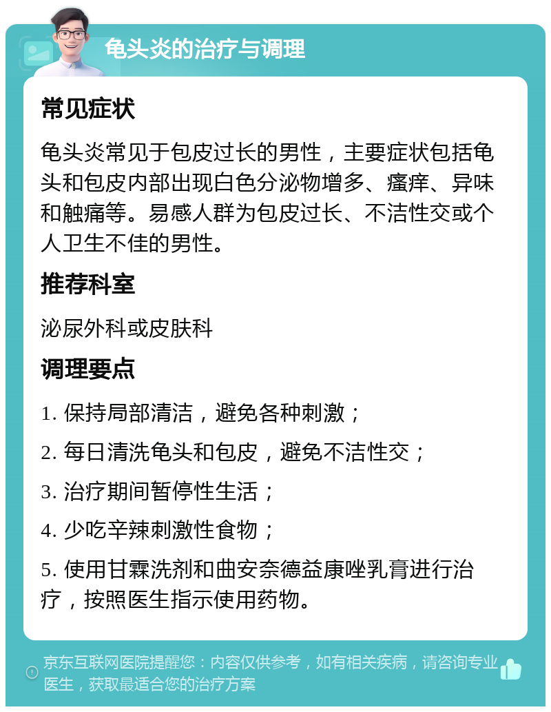 龟头炎的治疗与调理 常见症状 龟头炎常见于包皮过长的男性，主要症状包括龟头和包皮内部出现白色分泌物增多、瘙痒、异味和触痛等。易感人群为包皮过长、不洁性交或个人卫生不佳的男性。 推荐科室 泌尿外科或皮肤科 调理要点 1. 保持局部清洁，避免各种刺激； 2. 每日清洗龟头和包皮，避免不洁性交； 3. 治疗期间暂停性生活； 4. 少吃辛辣刺激性食物； 5. 使用甘霖洗剂和曲安奈德益康唑乳膏进行治疗，按照医生指示使用药物。