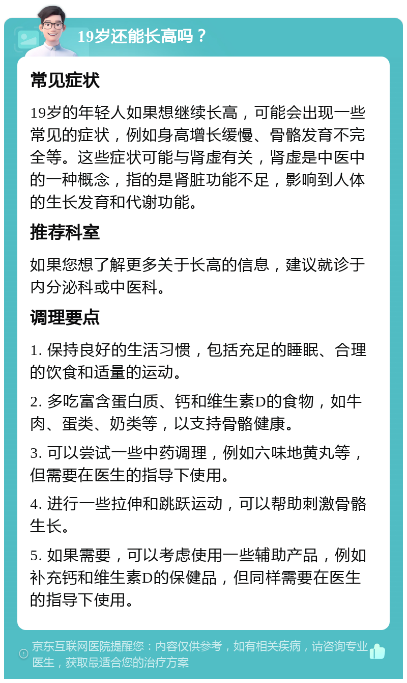 19岁还能长高吗？ 常见症状 19岁的年轻人如果想继续长高，可能会出现一些常见的症状，例如身高增长缓慢、骨骼发育不完全等。这些症状可能与肾虚有关，肾虚是中医中的一种概念，指的是肾脏功能不足，影响到人体的生长发育和代谢功能。 推荐科室 如果您想了解更多关于长高的信息，建议就诊于内分泌科或中医科。 调理要点 1. 保持良好的生活习惯，包括充足的睡眠、合理的饮食和适量的运动。 2. 多吃富含蛋白质、钙和维生素D的食物，如牛肉、蛋类、奶类等，以支持骨骼健康。 3. 可以尝试一些中药调理，例如六味地黄丸等，但需要在医生的指导下使用。 4. 进行一些拉伸和跳跃运动，可以帮助刺激骨骼生长。 5. 如果需要，可以考虑使用一些辅助产品，例如补充钙和维生素D的保健品，但同样需要在医生的指导下使用。