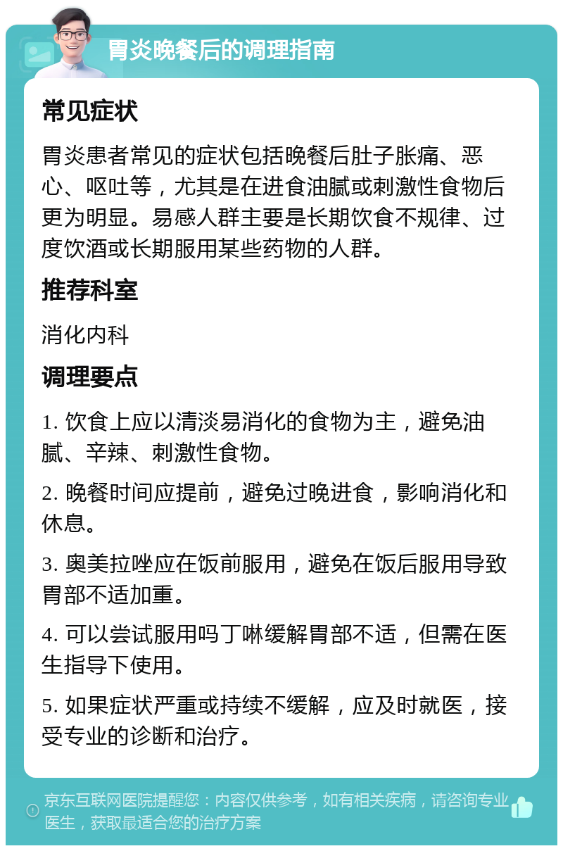 胃炎晚餐后的调理指南 常见症状 胃炎患者常见的症状包括晚餐后肚子胀痛、恶心、呕吐等，尤其是在进食油腻或刺激性食物后更为明显。易感人群主要是长期饮食不规律、过度饮酒或长期服用某些药物的人群。 推荐科室 消化内科 调理要点 1. 饮食上应以清淡易消化的食物为主，避免油腻、辛辣、刺激性食物。 2. 晚餐时间应提前，避免过晚进食，影响消化和休息。 3. 奥美拉唑应在饭前服用，避免在饭后服用导致胃部不适加重。 4. 可以尝试服用吗丁啉缓解胃部不适，但需在医生指导下使用。 5. 如果症状严重或持续不缓解，应及时就医，接受专业的诊断和治疗。