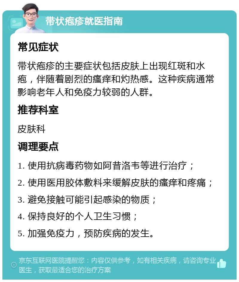 带状疱疹就医指南 常见症状 带状疱疹的主要症状包括皮肤上出现红斑和水疱，伴随着剧烈的瘙痒和灼热感。这种疾病通常影响老年人和免疫力较弱的人群。 推荐科室 皮肤科 调理要点 1. 使用抗病毒药物如阿昔洛韦等进行治疗； 2. 使用医用胶体敷料来缓解皮肤的瘙痒和疼痛； 3. 避免接触可能引起感染的物质； 4. 保持良好的个人卫生习惯； 5. 加强免疫力，预防疾病的发生。