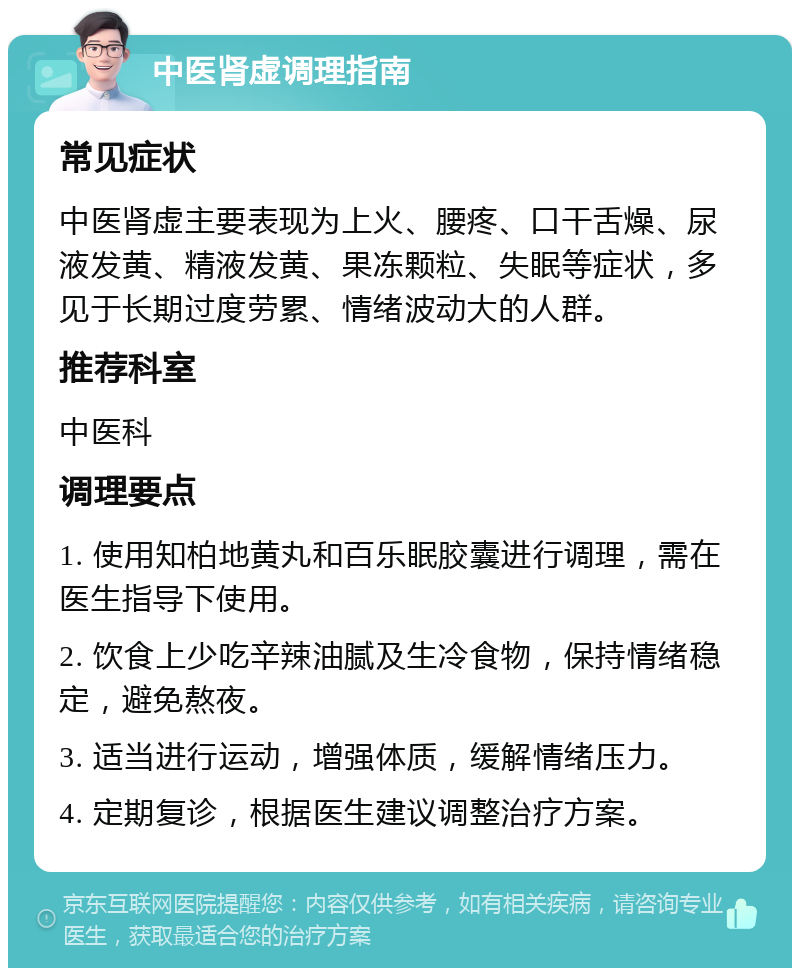 中医肾虚调理指南 常见症状 中医肾虚主要表现为上火、腰疼、口干舌燥、尿液发黄、精液发黄、果冻颗粒、失眠等症状，多见于长期过度劳累、情绪波动大的人群。 推荐科室 中医科 调理要点 1. 使用知柏地黄丸和百乐眠胶囊进行调理，需在医生指导下使用。 2. 饮食上少吃辛辣油腻及生冷食物，保持情绪稳定，避免熬夜。 3. 适当进行运动，增强体质，缓解情绪压力。 4. 定期复诊，根据医生建议调整治疗方案。