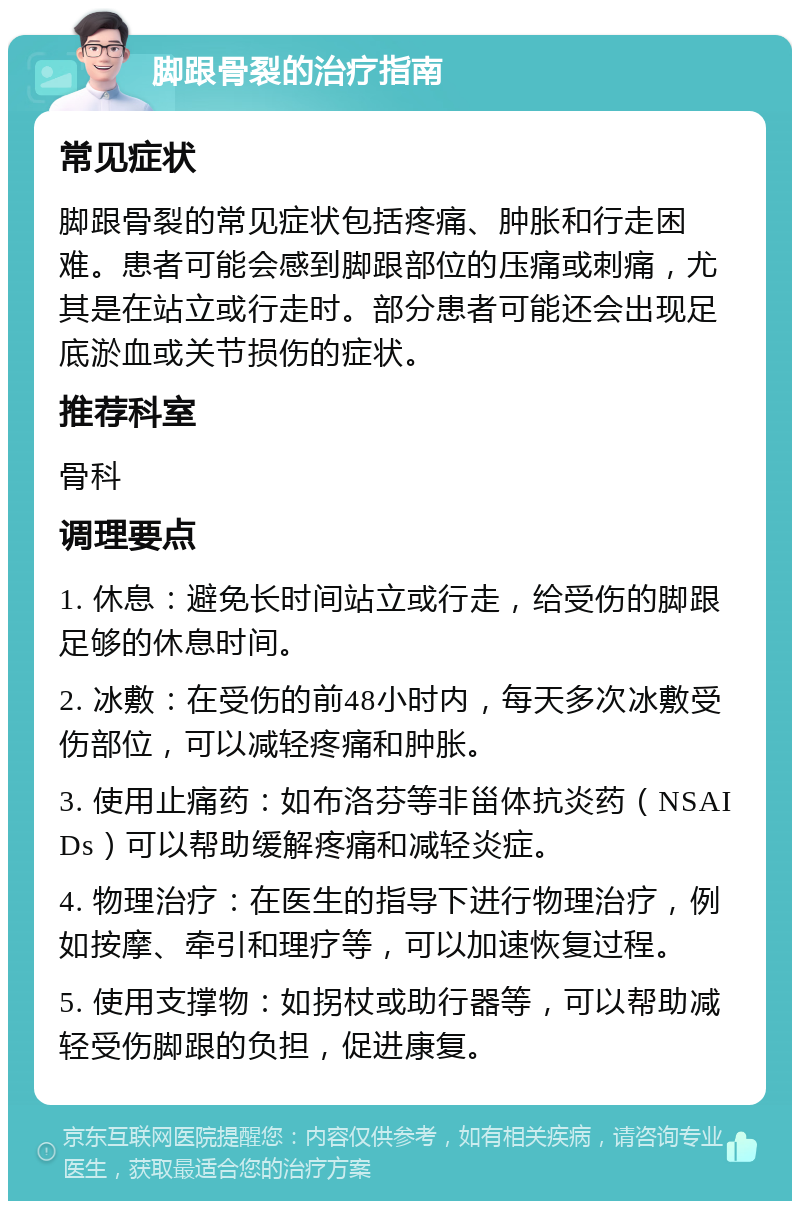 脚跟骨裂的治疗指南 常见症状 脚跟骨裂的常见症状包括疼痛、肿胀和行走困难。患者可能会感到脚跟部位的压痛或刺痛，尤其是在站立或行走时。部分患者可能还会出现足底淤血或关节损伤的症状。 推荐科室 骨科 调理要点 1. 休息：避免长时间站立或行走，给受伤的脚跟足够的休息时间。 2. 冰敷：在受伤的前48小时内，每天多次冰敷受伤部位，可以减轻疼痛和肿胀。 3. 使用止痛药：如布洛芬等非甾体抗炎药（NSAIDs）可以帮助缓解疼痛和减轻炎症。 4. 物理治疗：在医生的指导下进行物理治疗，例如按摩、牵引和理疗等，可以加速恢复过程。 5. 使用支撑物：如拐杖或助行器等，可以帮助减轻受伤脚跟的负担，促进康复。