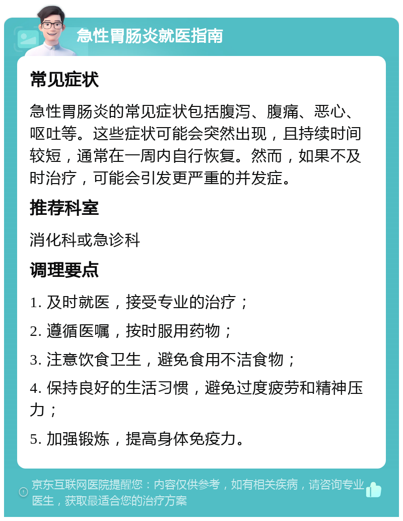 急性胃肠炎就医指南 常见症状 急性胃肠炎的常见症状包括腹泻、腹痛、恶心、呕吐等。这些症状可能会突然出现，且持续时间较短，通常在一周内自行恢复。然而，如果不及时治疗，可能会引发更严重的并发症。 推荐科室 消化科或急诊科 调理要点 1. 及时就医，接受专业的治疗； 2. 遵循医嘱，按时服用药物； 3. 注意饮食卫生，避免食用不洁食物； 4. 保持良好的生活习惯，避免过度疲劳和精神压力； 5. 加强锻炼，提高身体免疫力。