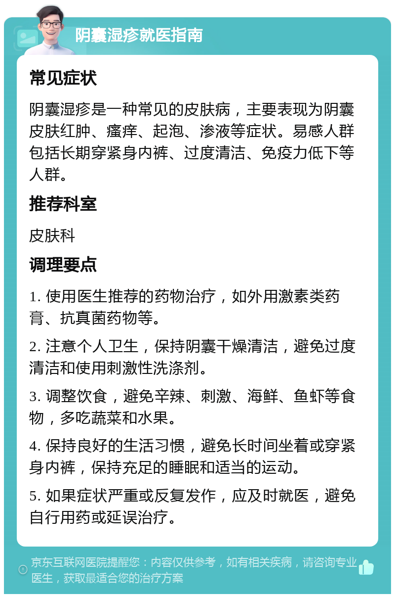 阴囊湿疹就医指南 常见症状 阴囊湿疹是一种常见的皮肤病，主要表现为阴囊皮肤红肿、瘙痒、起泡、渗液等症状。易感人群包括长期穿紧身内裤、过度清洁、免疫力低下等人群。 推荐科室 皮肤科 调理要点 1. 使用医生推荐的药物治疗，如外用激素类药膏、抗真菌药物等。 2. 注意个人卫生，保持阴囊干燥清洁，避免过度清洁和使用刺激性洗涤剂。 3. 调整饮食，避免辛辣、刺激、海鲜、鱼虾等食物，多吃蔬菜和水果。 4. 保持良好的生活习惯，避免长时间坐着或穿紧身内裤，保持充足的睡眠和适当的运动。 5. 如果症状严重或反复发作，应及时就医，避免自行用药或延误治疗。