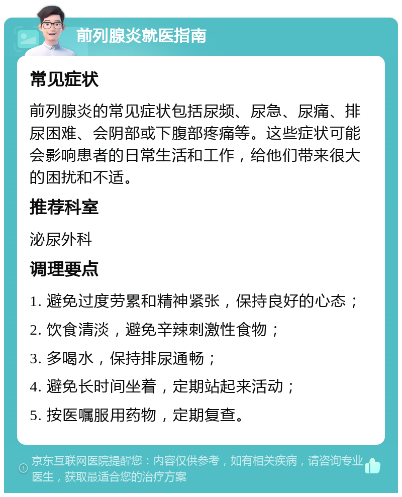 前列腺炎就医指南 常见症状 前列腺炎的常见症状包括尿频、尿急、尿痛、排尿困难、会阴部或下腹部疼痛等。这些症状可能会影响患者的日常生活和工作，给他们带来很大的困扰和不适。 推荐科室 泌尿外科 调理要点 1. 避免过度劳累和精神紧张，保持良好的心态； 2. 饮食清淡，避免辛辣刺激性食物； 3. 多喝水，保持排尿通畅； 4. 避免长时间坐着，定期站起来活动； 5. 按医嘱服用药物，定期复查。