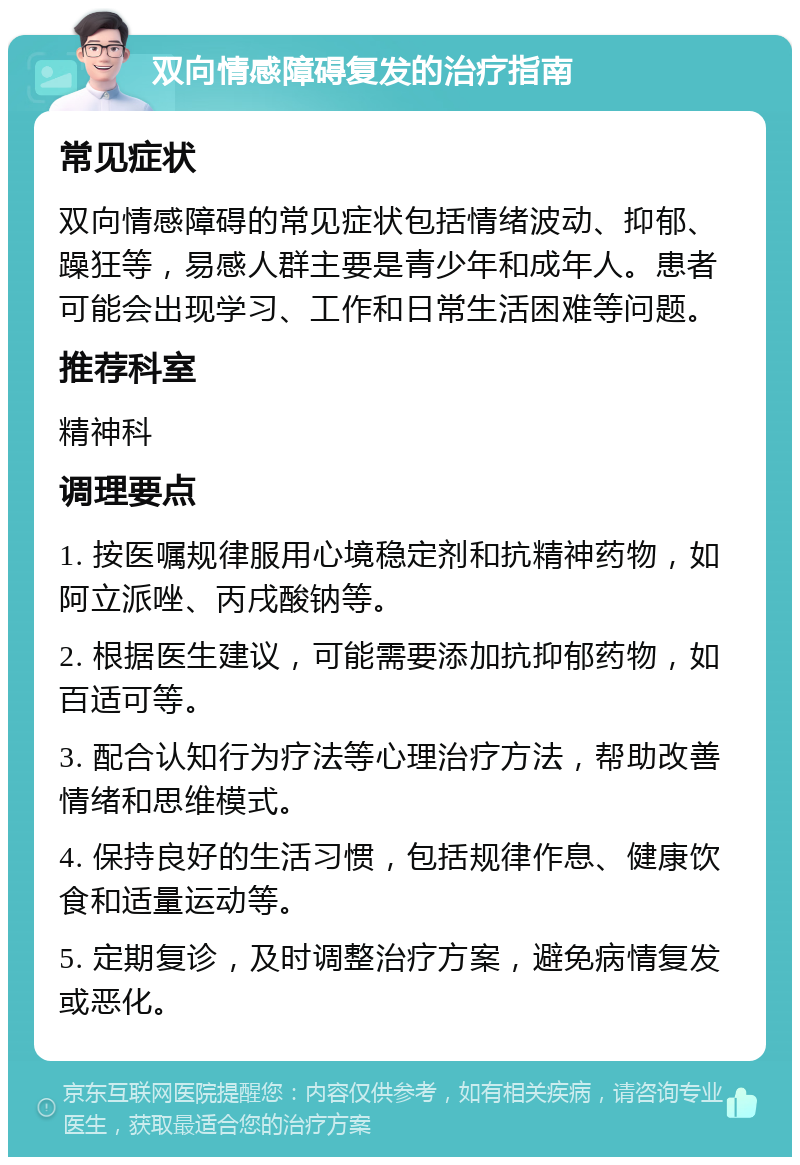 双向情感障碍复发的治疗指南 常见症状 双向情感障碍的常见症状包括情绪波动、抑郁、躁狂等，易感人群主要是青少年和成年人。患者可能会出现学习、工作和日常生活困难等问题。 推荐科室 精神科 调理要点 1. 按医嘱规律服用心境稳定剂和抗精神药物，如阿立派唑、丙戌酸钠等。 2. 根据医生建议，可能需要添加抗抑郁药物，如百适可等。 3. 配合认知行为疗法等心理治疗方法，帮助改善情绪和思维模式。 4. 保持良好的生活习惯，包括规律作息、健康饮食和适量运动等。 5. 定期复诊，及时调整治疗方案，避免病情复发或恶化。