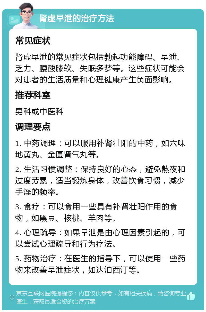 肾虚早泄的治疗方法 常见症状 肾虚早泄的常见症状包括勃起功能障碍、早泄、乏力、腰酸膝软、失眠多梦等。这些症状可能会对患者的生活质量和心理健康产生负面影响。 推荐科室 男科或中医科 调理要点 1. 中药调理：可以服用补肾壮阳的中药，如六味地黄丸、金匮肾气丸等。 2. 生活习惯调整：保持良好的心态，避免熬夜和过度劳累，适当锻炼身体，改善饮食习惯，减少手淫的频率。 3. 食疗：可以食用一些具有补肾壮阳作用的食物，如黑豆、核桃、羊肉等。 4. 心理疏导：如果早泄是由心理因素引起的，可以尝试心理疏导和行为疗法。 5. 药物治疗：在医生的指导下，可以使用一些药物来改善早泄症状，如达泊西汀等。