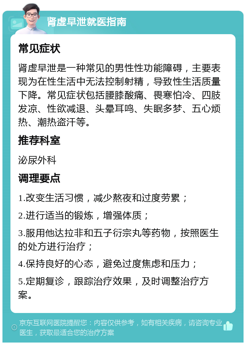 肾虚早泄就医指南 常见症状 肾虚早泄是一种常见的男性性功能障碍，主要表现为在性生活中无法控制射精，导致性生活质量下降。常见症状包括腰膝酸痛、畏寒怕冷、四肢发凉、性欲减退、头晕耳鸣、失眠多梦、五心烦热、潮热盗汗等。 推荐科室 泌尿外科 调理要点 1.改变生活习惯，减少熬夜和过度劳累； 2.进行适当的锻炼，增强体质； 3.服用他达拉非和五子衍宗丸等药物，按照医生的处方进行治疗； 4.保持良好的心态，避免过度焦虑和压力； 5.定期复诊，跟踪治疗效果，及时调整治疗方案。