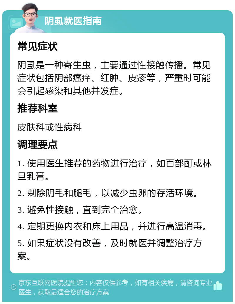 阴虱就医指南 常见症状 阴虱是一种寄生虫，主要通过性接触传播。常见症状包括阴部瘙痒、红肿、皮疹等，严重时可能会引起感染和其他并发症。 推荐科室 皮肤科或性病科 调理要点 1. 使用医生推荐的药物进行治疗，如百部酊或林旦乳膏。 2. 剃除阴毛和腿毛，以减少虫卵的存活环境。 3. 避免性接触，直到完全治愈。 4. 定期更换内衣和床上用品，并进行高温消毒。 5. 如果症状没有改善，及时就医并调整治疗方案。