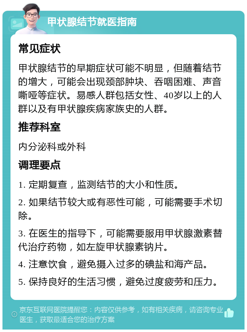 甲状腺结节就医指南 常见症状 甲状腺结节的早期症状可能不明显，但随着结节的增大，可能会出现颈部肿块、吞咽困难、声音嘶哑等症状。易感人群包括女性、40岁以上的人群以及有甲状腺疾病家族史的人群。 推荐科室 内分泌科或外科 调理要点 1. 定期复查，监测结节的大小和性质。 2. 如果结节较大或有恶性可能，可能需要手术切除。 3. 在医生的指导下，可能需要服用甲状腺激素替代治疗药物，如左旋甲状腺素钠片。 4. 注意饮食，避免摄入过多的碘盐和海产品。 5. 保持良好的生活习惯，避免过度疲劳和压力。