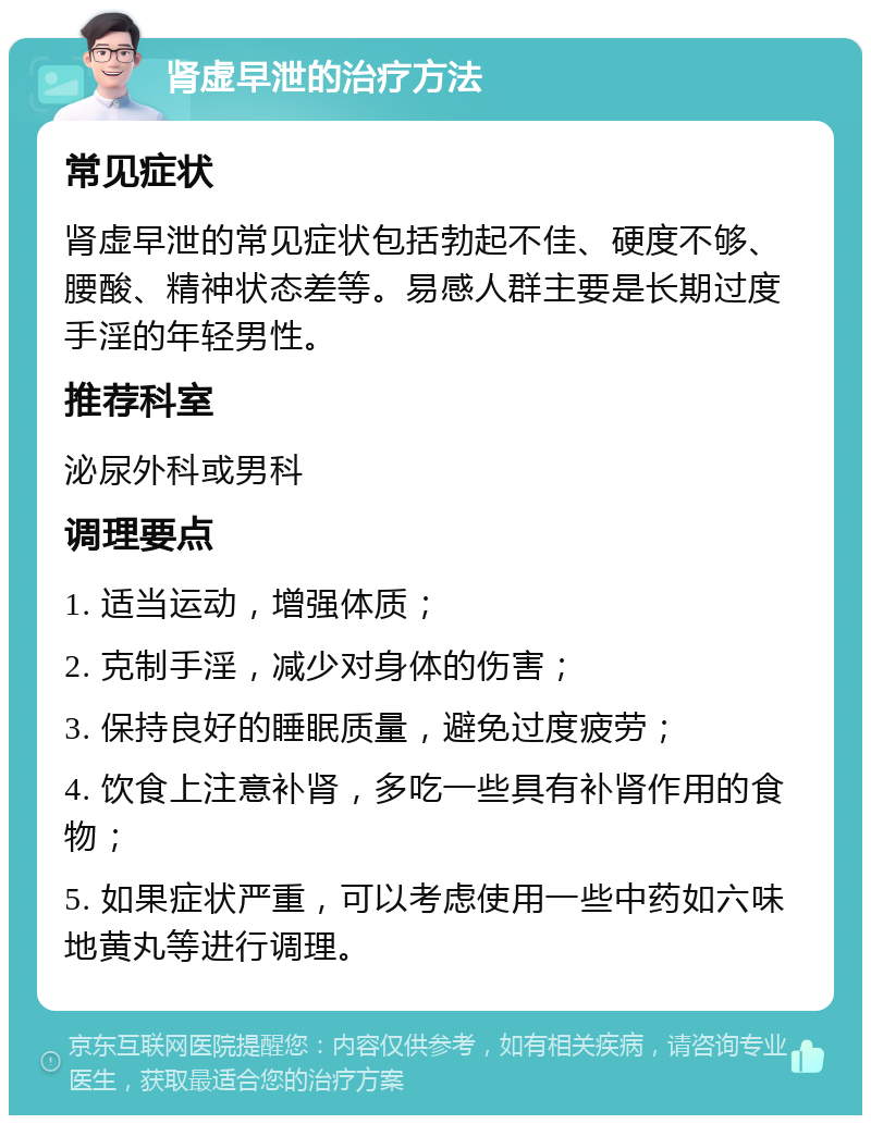 肾虚早泄的治疗方法 常见症状 肾虚早泄的常见症状包括勃起不佳、硬度不够、腰酸、精神状态差等。易感人群主要是长期过度手淫的年轻男性。 推荐科室 泌尿外科或男科 调理要点 1. 适当运动，增强体质； 2. 克制手淫，减少对身体的伤害； 3. 保持良好的睡眠质量，避免过度疲劳； 4. 饮食上注意补肾，多吃一些具有补肾作用的食物； 5. 如果症状严重，可以考虑使用一些中药如六味地黄丸等进行调理。