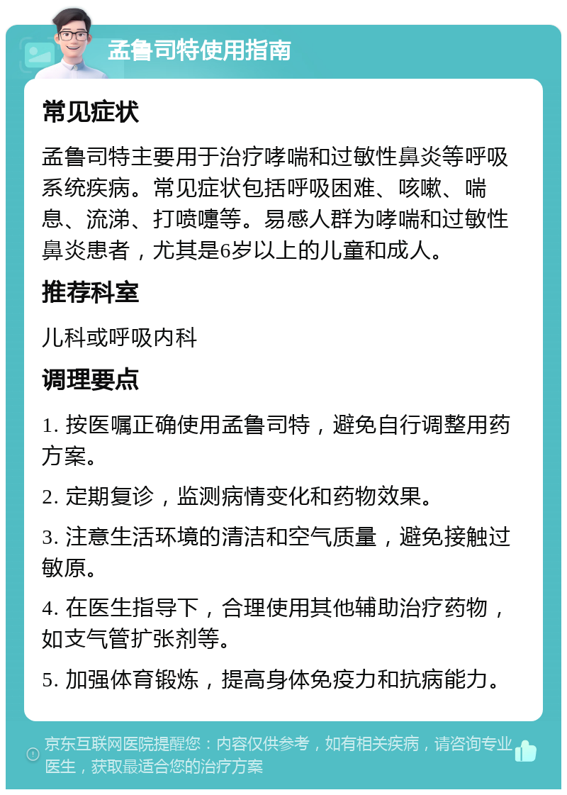 孟鲁司特使用指南 常见症状 孟鲁司特主要用于治疗哮喘和过敏性鼻炎等呼吸系统疾病。常见症状包括呼吸困难、咳嗽、喘息、流涕、打喷嚏等。易感人群为哮喘和过敏性鼻炎患者，尤其是6岁以上的儿童和成人。 推荐科室 儿科或呼吸内科 调理要点 1. 按医嘱正确使用孟鲁司特，避免自行调整用药方案。 2. 定期复诊，监测病情变化和药物效果。 3. 注意生活环境的清洁和空气质量，避免接触过敏原。 4. 在医生指导下，合理使用其他辅助治疗药物，如支气管扩张剂等。 5. 加强体育锻炼，提高身体免疫力和抗病能力。