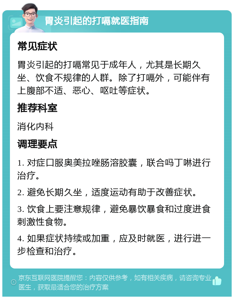 胃炎引起的打嗝就医指南 常见症状 胃炎引起的打嗝常见于成年人，尤其是长期久坐、饮食不规律的人群。除了打嗝外，可能伴有上腹部不适、恶心、呕吐等症状。 推荐科室 消化内科 调理要点 1. 对症口服奥美拉唑肠溶胶囊，联合吗丁啉进行治疗。 2. 避免长期久坐，适度运动有助于改善症状。 3. 饮食上要注意规律，避免暴饮暴食和过度进食刺激性食物。 4. 如果症状持续或加重，应及时就医，进行进一步检查和治疗。