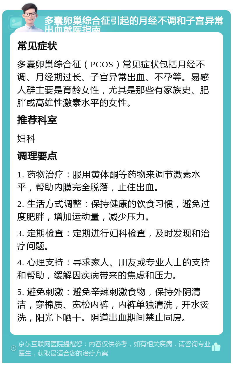 多囊卵巢综合征引起的月经不调和子宫异常出血就医指南 常见症状 多囊卵巢综合征（PCOS）常见症状包括月经不调、月经期过长、子宫异常出血、不孕等。易感人群主要是育龄女性，尤其是那些有家族史、肥胖或高雄性激素水平的女性。 推荐科室 妇科 调理要点 1. 药物治疗：服用黄体酮等药物来调节激素水平，帮助内膜完全脱落，止住出血。 2. 生活方式调整：保持健康的饮食习惯，避免过度肥胖，增加运动量，减少压力。 3. 定期检查：定期进行妇科检查，及时发现和治疗问题。 4. 心理支持：寻求家人、朋友或专业人士的支持和帮助，缓解因疾病带来的焦虑和压力。 5. 避免刺激：避免辛辣刺激食物，保持外阴清洁，穿棉质、宽松内裤，内裤单独清洗，开水烫洗，阳光下晒干。阴道出血期间禁止同房。