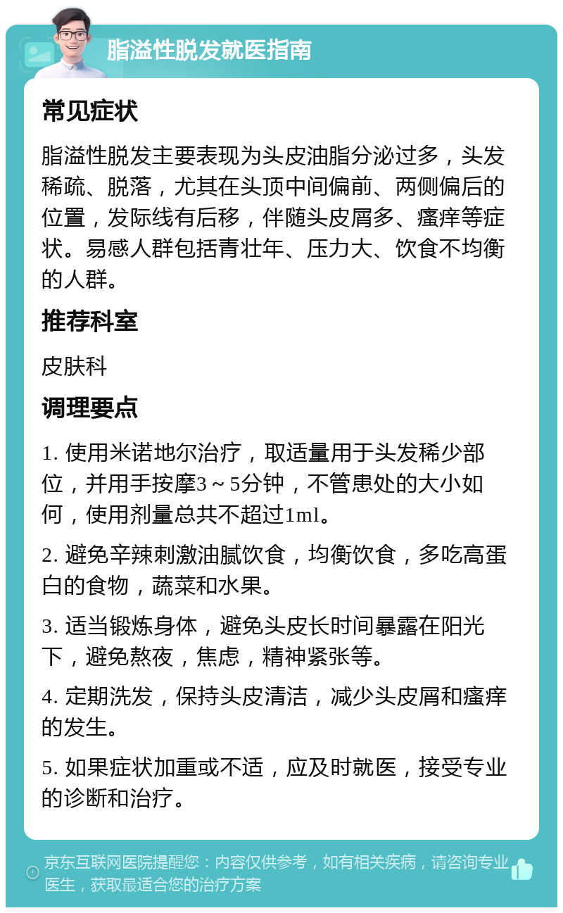 脂溢性脱发就医指南 常见症状 脂溢性脱发主要表现为头皮油脂分泌过多，头发稀疏、脱落，尤其在头顶中间偏前、两侧偏后的位置，发际线有后移，伴随头皮屑多、瘙痒等症状。易感人群包括青壮年、压力大、饮食不均衡的人群。 推荐科室 皮肤科 调理要点 1. 使用米诺地尔治疗，取适量用于头发稀少部位，并用手按摩3～5分钟，不管患处的大小如何，使用剂量总共不超过1ml。 2. 避免辛辣刺激油腻饮食，均衡饮食，多吃高蛋白的食物，蔬菜和水果。 3. 适当锻炼身体，避免头皮长时间暴露在阳光下，避免熬夜，焦虑，精神紧张等。 4. 定期洗发，保持头皮清洁，减少头皮屑和瘙痒的发生。 5. 如果症状加重或不适，应及时就医，接受专业的诊断和治疗。