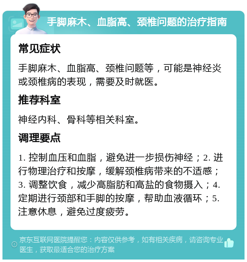 手脚麻木、血脂高、颈椎问题的治疗指南 常见症状 手脚麻木、血脂高、颈椎问题等，可能是神经炎或颈椎病的表现，需要及时就医。 推荐科室 神经内科、骨科等相关科室。 调理要点 1. 控制血压和血脂，避免进一步损伤神经；2. 进行物理治疗和按摩，缓解颈椎病带来的不适感；3. 调整饮食，减少高脂肪和高盐的食物摄入；4. 定期进行颈部和手脚的按摩，帮助血液循环；5. 注意休息，避免过度疲劳。