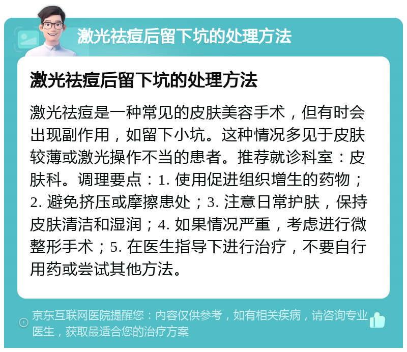 激光祛痘后留下坑的处理方法 激光祛痘后留下坑的处理方法 激光祛痘是一种常见的皮肤美容手术，但有时会出现副作用，如留下小坑。这种情况多见于皮肤较薄或激光操作不当的患者。推荐就诊科室：皮肤科。调理要点：1. 使用促进组织增生的药物；2. 避免挤压或摩擦患处；3. 注意日常护肤，保持皮肤清洁和湿润；4. 如果情况严重，考虑进行微整形手术；5. 在医生指导下进行治疗，不要自行用药或尝试其他方法。