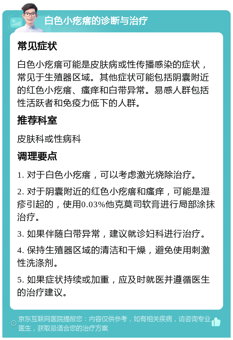 白色小疙瘩的诊断与治疗 常见症状 白色小疙瘩可能是皮肤病或性传播感染的症状，常见于生殖器区域。其他症状可能包括阴囊附近的红色小疙瘩、瘙痒和白带异常。易感人群包括性活跃者和免疫力低下的人群。 推荐科室 皮肤科或性病科 调理要点 1. 对于白色小疙瘩，可以考虑激光烧除治疗。 2. 对于阴囊附近的红色小疙瘩和瘙痒，可能是湿疹引起的，使用0.03%他克莫司软膏进行局部涂抹治疗。 3. 如果伴随白带异常，建议就诊妇科进行治疗。 4. 保持生殖器区域的清洁和干燥，避免使用刺激性洗涤剂。 5. 如果症状持续或加重，应及时就医并遵循医生的治疗建议。