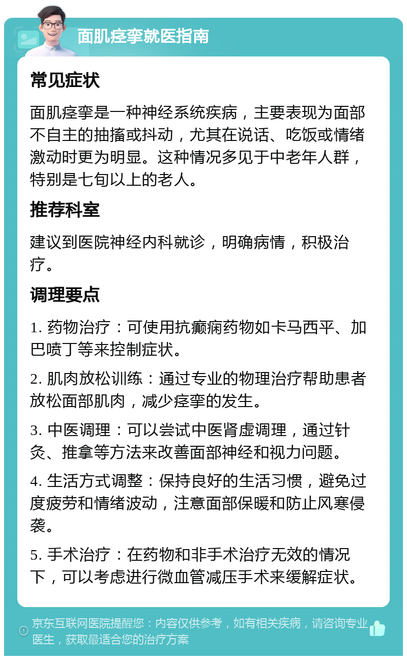 面肌痉挛就医指南 常见症状 面肌痉挛是一种神经系统疾病，主要表现为面部不自主的抽搐或抖动，尤其在说话、吃饭或情绪激动时更为明显。这种情况多见于中老年人群，特别是七旬以上的老人。 推荐科室 建议到医院神经内科就诊，明确病情，积极治疗。 调理要点 1. 药物治疗：可使用抗癫痫药物如卡马西平、加巴喷丁等来控制症状。 2. 肌肉放松训练：通过专业的物理治疗帮助患者放松面部肌肉，减少痉挛的发生。 3. 中医调理：可以尝试中医肾虚调理，通过针灸、推拿等方法来改善面部神经和视力问题。 4. 生活方式调整：保持良好的生活习惯，避免过度疲劳和情绪波动，注意面部保暖和防止风寒侵袭。 5. 手术治疗：在药物和非手术治疗无效的情况下，可以考虑进行微血管减压手术来缓解症状。