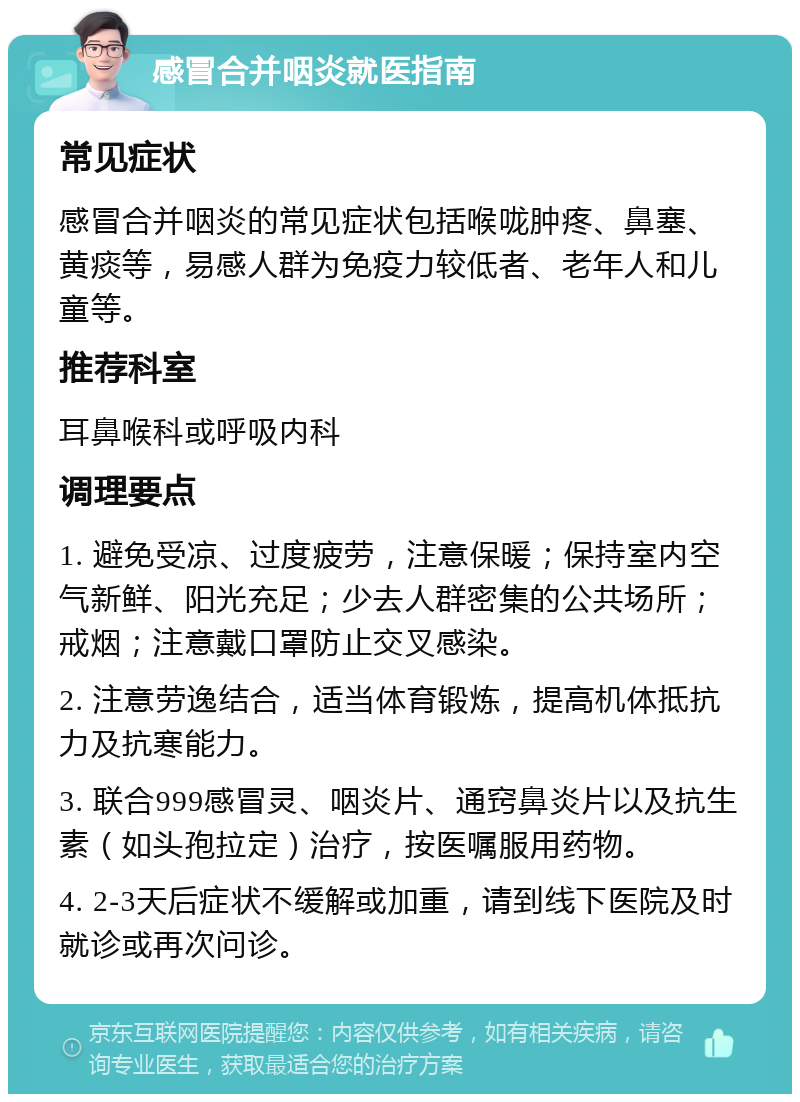 感冒合并咽炎就医指南 常见症状 感冒合并咽炎的常见症状包括喉咙肿疼、鼻塞、黄痰等，易感人群为免疫力较低者、老年人和儿童等。 推荐科室 耳鼻喉科或呼吸内科 调理要点 1. 避免受凉、过度疲劳，注意保暖；保持室内空气新鲜、阳光充足；少去人群密集的公共场所；戒烟；注意戴口罩防止交叉感染。 2. 注意劳逸结合，适当体育锻炼，提高机体抵抗力及抗寒能力。 3. 联合999感冒灵、咽炎片、通窍鼻炎片以及抗生素（如头孢拉定）治疗，按医嘱服用药物。 4. 2-3天后症状不缓解或加重，请到线下医院及时就诊或再次问诊。