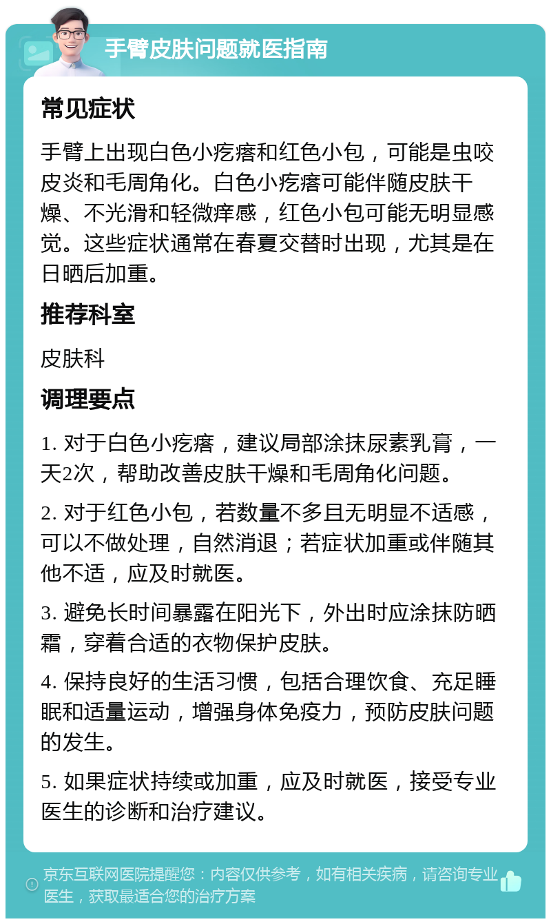 手臂皮肤问题就医指南 常见症状 手臂上出现白色小疙瘩和红色小包，可能是虫咬皮炎和毛周角化。白色小疙瘩可能伴随皮肤干燥、不光滑和轻微痒感，红色小包可能无明显感觉。这些症状通常在春夏交替时出现，尤其是在日晒后加重。 推荐科室 皮肤科 调理要点 1. 对于白色小疙瘩，建议局部涂抹尿素乳膏，一天2次，帮助改善皮肤干燥和毛周角化问题。 2. 对于红色小包，若数量不多且无明显不适感，可以不做处理，自然消退；若症状加重或伴随其他不适，应及时就医。 3. 避免长时间暴露在阳光下，外出时应涂抹防晒霜，穿着合适的衣物保护皮肤。 4. 保持良好的生活习惯，包括合理饮食、充足睡眠和适量运动，增强身体免疫力，预防皮肤问题的发生。 5. 如果症状持续或加重，应及时就医，接受专业医生的诊断和治疗建议。