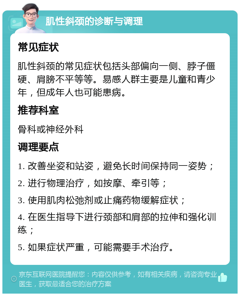 肌性斜颈的诊断与调理 常见症状 肌性斜颈的常见症状包括头部偏向一侧、脖子僵硬、肩膀不平等等。易感人群主要是儿童和青少年，但成年人也可能患病。 推荐科室 骨科或神经外科 调理要点 1. 改善坐姿和站姿，避免长时间保持同一姿势； 2. 进行物理治疗，如按摩、牵引等； 3. 使用肌肉松弛剂或止痛药物缓解症状； 4. 在医生指导下进行颈部和肩部的拉伸和强化训练； 5. 如果症状严重，可能需要手术治疗。