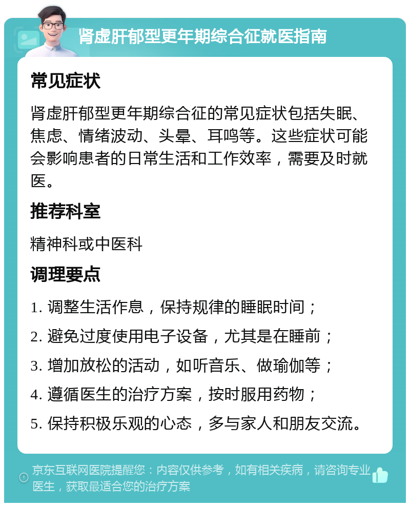 肾虚肝郁型更年期综合征就医指南 常见症状 肾虚肝郁型更年期综合征的常见症状包括失眠、焦虑、情绪波动、头晕、耳鸣等。这些症状可能会影响患者的日常生活和工作效率，需要及时就医。 推荐科室 精神科或中医科 调理要点 1. 调整生活作息，保持规律的睡眠时间； 2. 避免过度使用电子设备，尤其是在睡前； 3. 增加放松的活动，如听音乐、做瑜伽等； 4. 遵循医生的治疗方案，按时服用药物； 5. 保持积极乐观的心态，多与家人和朋友交流。