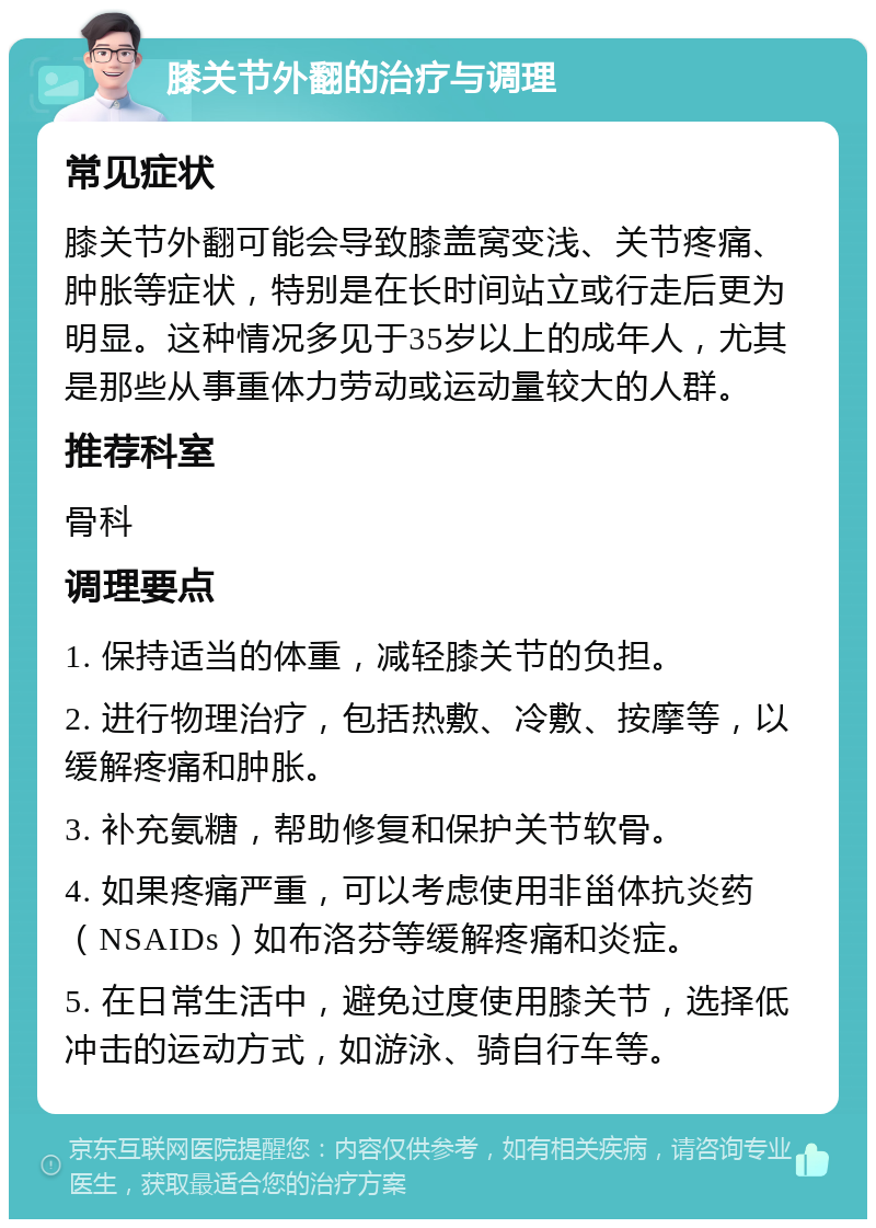 膝关节外翻的治疗与调理 常见症状 膝关节外翻可能会导致膝盖窝变浅、关节疼痛、肿胀等症状，特别是在长时间站立或行走后更为明显。这种情况多见于35岁以上的成年人，尤其是那些从事重体力劳动或运动量较大的人群。 推荐科室 骨科 调理要点 1. 保持适当的体重，减轻膝关节的负担。 2. 进行物理治疗，包括热敷、冷敷、按摩等，以缓解疼痛和肿胀。 3. 补充氨糖，帮助修复和保护关节软骨。 4. 如果疼痛严重，可以考虑使用非甾体抗炎药（NSAIDs）如布洛芬等缓解疼痛和炎症。 5. 在日常生活中，避免过度使用膝关节，选择低冲击的运动方式，如游泳、骑自行车等。