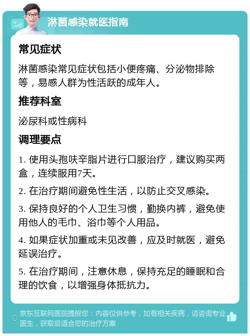 淋菌感染就医指南 常见症状 淋菌感染常见症状包括小便疼痛、分泌物排除等，易感人群为性活跃的成年人。 推荐科室 泌尿科或性病科 调理要点 1. 使用头孢呋辛脂片进行口服治疗，建议购买两盒，连续服用7天。 2. 在治疗期间避免性生活，以防止交叉感染。 3. 保持良好的个人卫生习惯，勤换内裤，避免使用他人的毛巾、浴巾等个人用品。 4. 如果症状加重或未见改善，应及时就医，避免延误治疗。 5. 在治疗期间，注意休息，保持充足的睡眠和合理的饮食，以增强身体抵抗力。