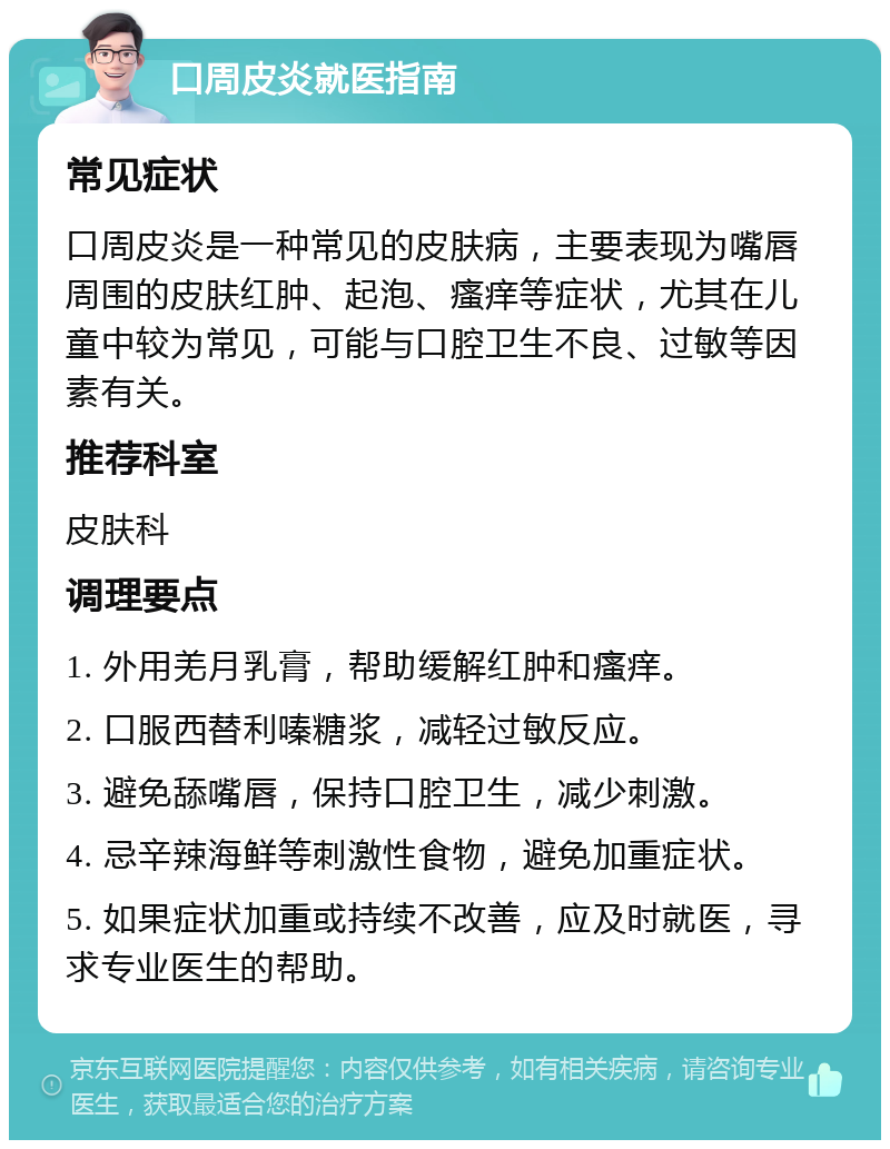 口周皮炎就医指南 常见症状 口周皮炎是一种常见的皮肤病，主要表现为嘴唇周围的皮肤红肿、起泡、瘙痒等症状，尤其在儿童中较为常见，可能与口腔卫生不良、过敏等因素有关。 推荐科室 皮肤科 调理要点 1. 外用羌月乳膏，帮助缓解红肿和瘙痒。 2. 口服西替利嗪糖浆，减轻过敏反应。 3. 避免舔嘴唇，保持口腔卫生，减少刺激。 4. 忌辛辣海鲜等刺激性食物，避免加重症状。 5. 如果症状加重或持续不改善，应及时就医，寻求专业医生的帮助。