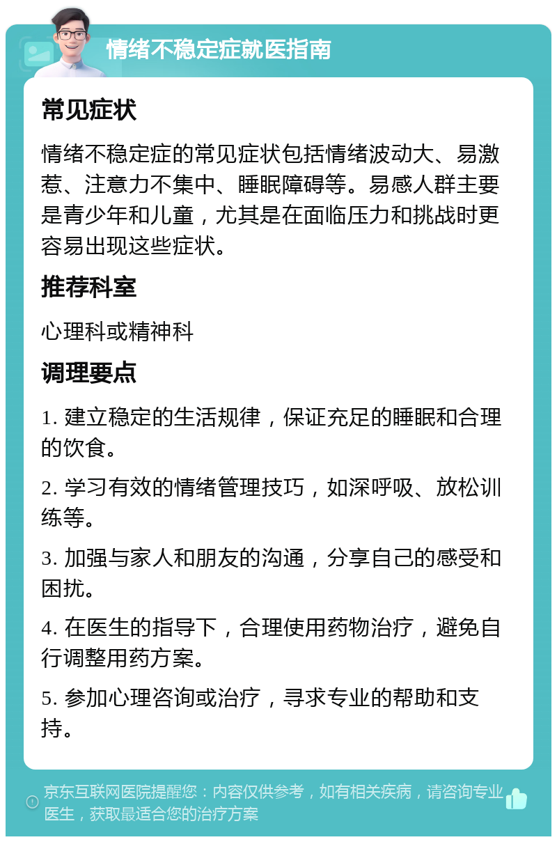 情绪不稳定症就医指南 常见症状 情绪不稳定症的常见症状包括情绪波动大、易激惹、注意力不集中、睡眠障碍等。易感人群主要是青少年和儿童，尤其是在面临压力和挑战时更容易出现这些症状。 推荐科室 心理科或精神科 调理要点 1. 建立稳定的生活规律，保证充足的睡眠和合理的饮食。 2. 学习有效的情绪管理技巧，如深呼吸、放松训练等。 3. 加强与家人和朋友的沟通，分享自己的感受和困扰。 4. 在医生的指导下，合理使用药物治疗，避免自行调整用药方案。 5. 参加心理咨询或治疗，寻求专业的帮助和支持。