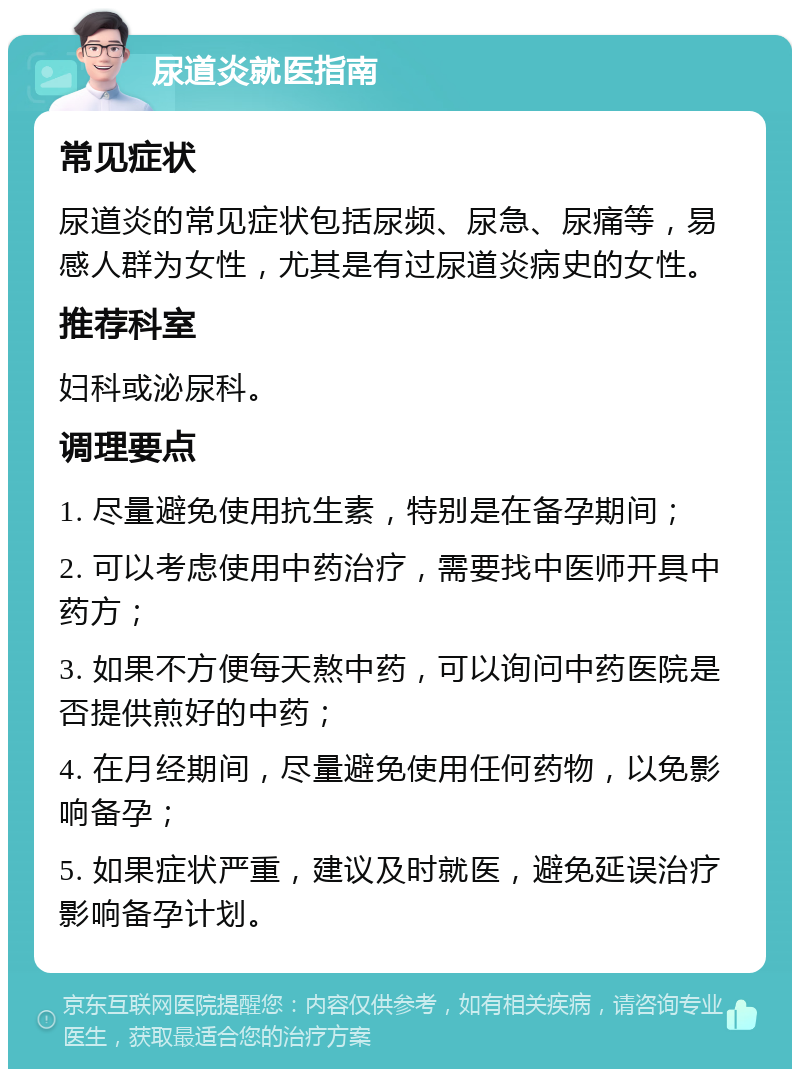 尿道炎就医指南 常见症状 尿道炎的常见症状包括尿频、尿急、尿痛等，易感人群为女性，尤其是有过尿道炎病史的女性。 推荐科室 妇科或泌尿科。 调理要点 1. 尽量避免使用抗生素，特别是在备孕期间； 2. 可以考虑使用中药治疗，需要找中医师开具中药方； 3. 如果不方便每天熬中药，可以询问中药医院是否提供煎好的中药； 4. 在月经期间，尽量避免使用任何药物，以免影响备孕； 5. 如果症状严重，建议及时就医，避免延误治疗影响备孕计划。