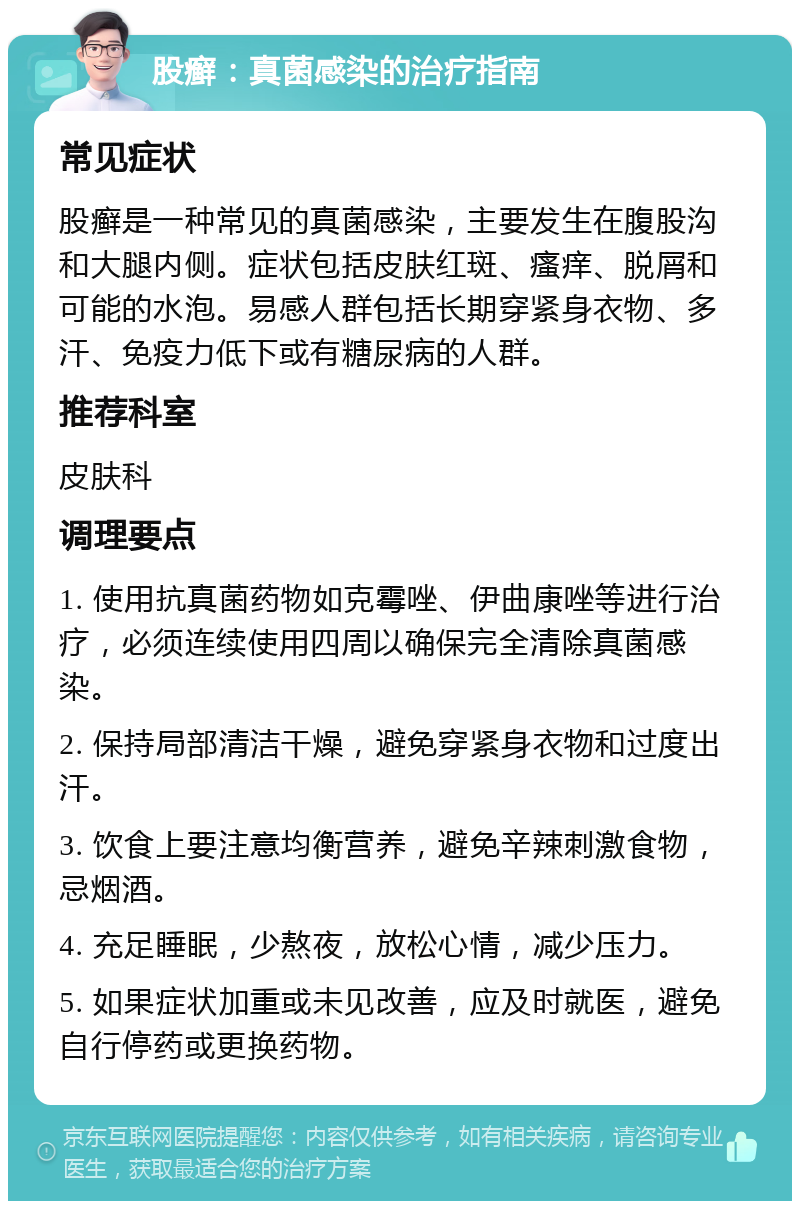 股癣：真菌感染的治疗指南 常见症状 股癣是一种常见的真菌感染，主要发生在腹股沟和大腿内侧。症状包括皮肤红斑、瘙痒、脱屑和可能的水泡。易感人群包括长期穿紧身衣物、多汗、免疫力低下或有糖尿病的人群。 推荐科室 皮肤科 调理要点 1. 使用抗真菌药物如克霉唑、伊曲康唑等进行治疗，必须连续使用四周以确保完全清除真菌感染。 2. 保持局部清洁干燥，避免穿紧身衣物和过度出汗。 3. 饮食上要注意均衡营养，避免辛辣刺激食物，忌烟酒。 4. 充足睡眠，少熬夜，放松心情，减少压力。 5. 如果症状加重或未见改善，应及时就医，避免自行停药或更换药物。