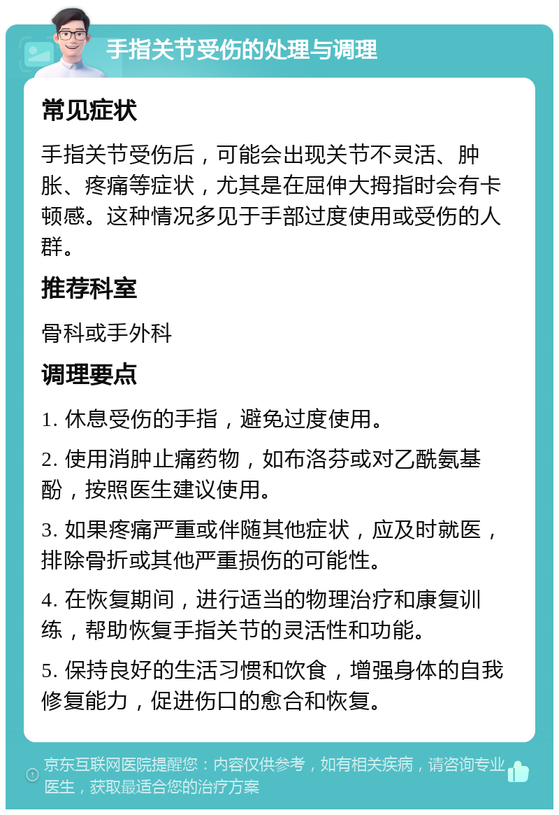 手指关节受伤的处理与调理 常见症状 手指关节受伤后，可能会出现关节不灵活、肿胀、疼痛等症状，尤其是在屈伸大拇指时会有卡顿感。这种情况多见于手部过度使用或受伤的人群。 推荐科室 骨科或手外科 调理要点 1. 休息受伤的手指，避免过度使用。 2. 使用消肿止痛药物，如布洛芬或对乙酰氨基酚，按照医生建议使用。 3. 如果疼痛严重或伴随其他症状，应及时就医，排除骨折或其他严重损伤的可能性。 4. 在恢复期间，进行适当的物理治疗和康复训练，帮助恢复手指关节的灵活性和功能。 5. 保持良好的生活习惯和饮食，增强身体的自我修复能力，促进伤口的愈合和恢复。