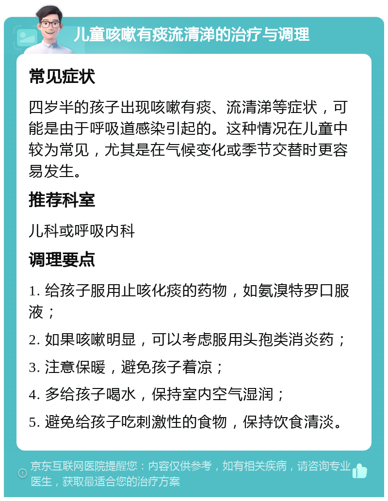 儿童咳嗽有痰流清涕的治疗与调理 常见症状 四岁半的孩子出现咳嗽有痰、流清涕等症状，可能是由于呼吸道感染引起的。这种情况在儿童中较为常见，尤其是在气候变化或季节交替时更容易发生。 推荐科室 儿科或呼吸内科 调理要点 1. 给孩子服用止咳化痰的药物，如氨溴特罗口服液； 2. 如果咳嗽明显，可以考虑服用头孢类消炎药； 3. 注意保暖，避免孩子着凉； 4. 多给孩子喝水，保持室内空气湿润； 5. 避免给孩子吃刺激性的食物，保持饮食清淡。