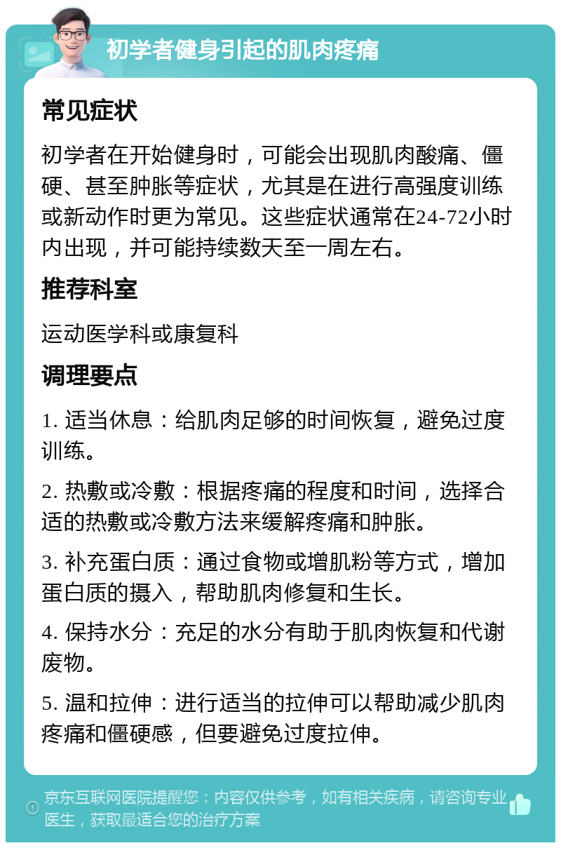 初学者健身引起的肌肉疼痛 常见症状 初学者在开始健身时，可能会出现肌肉酸痛、僵硬、甚至肿胀等症状，尤其是在进行高强度训练或新动作时更为常见。这些症状通常在24-72小时内出现，并可能持续数天至一周左右。 推荐科室 运动医学科或康复科 调理要点 1. 适当休息：给肌肉足够的时间恢复，避免过度训练。 2. 热敷或冷敷：根据疼痛的程度和时间，选择合适的热敷或冷敷方法来缓解疼痛和肿胀。 3. 补充蛋白质：通过食物或增肌粉等方式，增加蛋白质的摄入，帮助肌肉修复和生长。 4. 保持水分：充足的水分有助于肌肉恢复和代谢废物。 5. 温和拉伸：进行适当的拉伸可以帮助减少肌肉疼痛和僵硬感，但要避免过度拉伸。