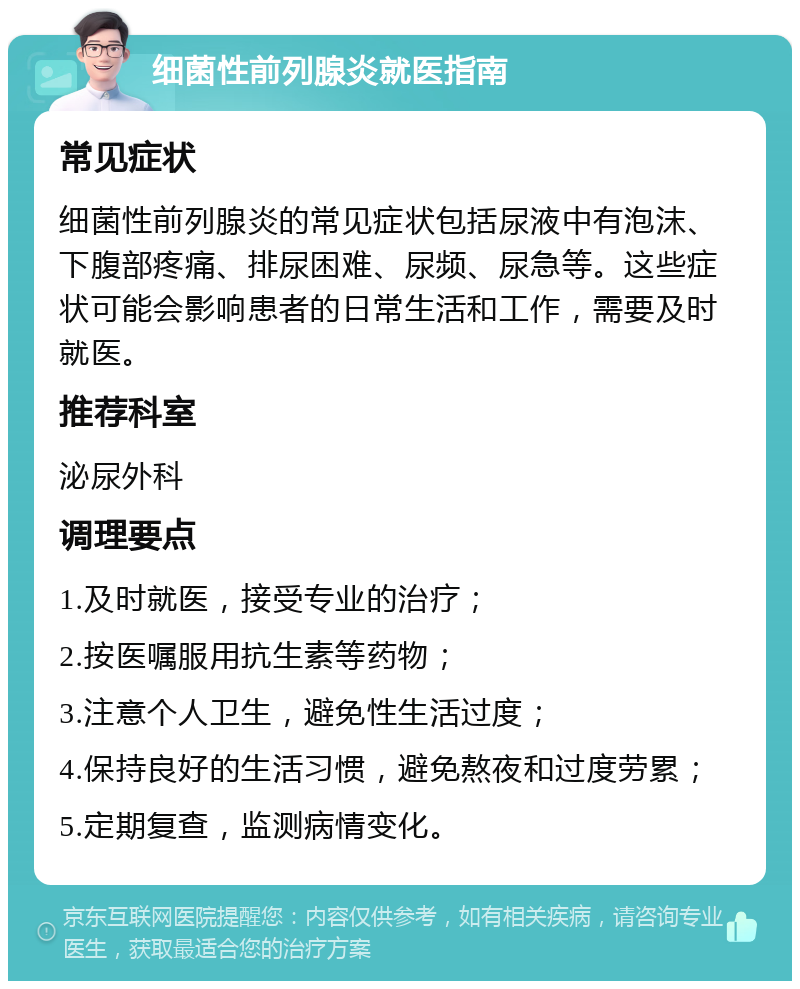 细菌性前列腺炎就医指南 常见症状 细菌性前列腺炎的常见症状包括尿液中有泡沫、下腹部疼痛、排尿困难、尿频、尿急等。这些症状可能会影响患者的日常生活和工作，需要及时就医。 推荐科室 泌尿外科 调理要点 1.及时就医，接受专业的治疗； 2.按医嘱服用抗生素等药物； 3.注意个人卫生，避免性生活过度； 4.保持良好的生活习惯，避免熬夜和过度劳累； 5.定期复查，监测病情变化。