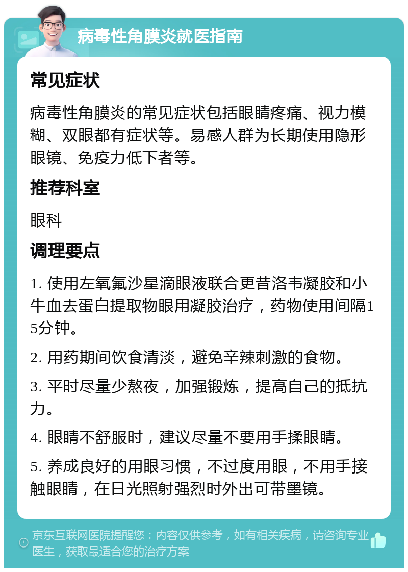 病毒性角膜炎就医指南 常见症状 病毒性角膜炎的常见症状包括眼睛疼痛、视力模糊、双眼都有症状等。易感人群为长期使用隐形眼镜、免疫力低下者等。 推荐科室 眼科 调理要点 1. 使用左氧氟沙星滴眼液联合更昔洛韦凝胶和小牛血去蛋白提取物眼用凝胶治疗，药物使用间隔15分钟。 2. 用药期间饮食清淡，避免辛辣刺激的食物。 3. 平时尽量少熬夜，加强锻炼，提高自己的抵抗力。 4. 眼睛不舒服时，建议尽量不要用手揉眼睛。 5. 养成良好的用眼习惯，不过度用眼，不用手接触眼睛，在日光照射强烈时外出可带墨镜。