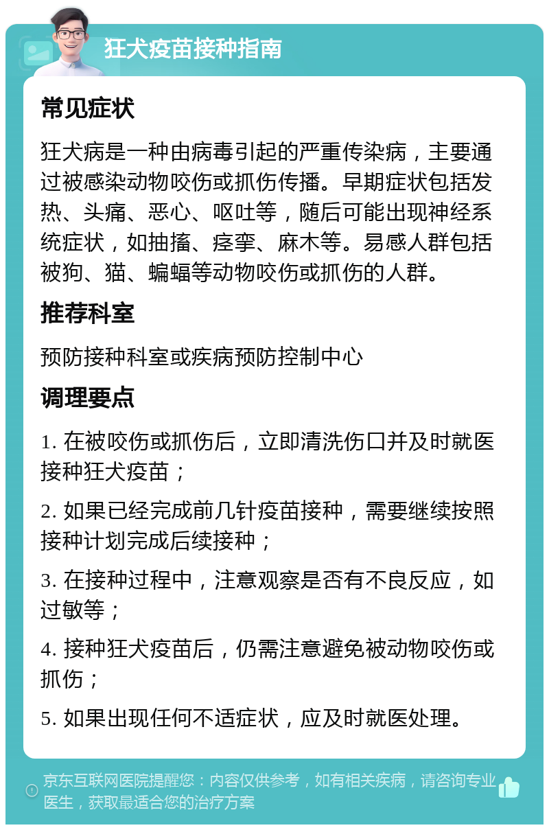 狂犬疫苗接种指南 常见症状 狂犬病是一种由病毒引起的严重传染病，主要通过被感染动物咬伤或抓伤传播。早期症状包括发热、头痛、恶心、呕吐等，随后可能出现神经系统症状，如抽搐、痉挛、麻木等。易感人群包括被狗、猫、蝙蝠等动物咬伤或抓伤的人群。 推荐科室 预防接种科室或疾病预防控制中心 调理要点 1. 在被咬伤或抓伤后，立即清洗伤口并及时就医接种狂犬疫苗； 2. 如果已经完成前几针疫苗接种，需要继续按照接种计划完成后续接种； 3. 在接种过程中，注意观察是否有不良反应，如过敏等； 4. 接种狂犬疫苗后，仍需注意避免被动物咬伤或抓伤； 5. 如果出现任何不适症状，应及时就医处理。