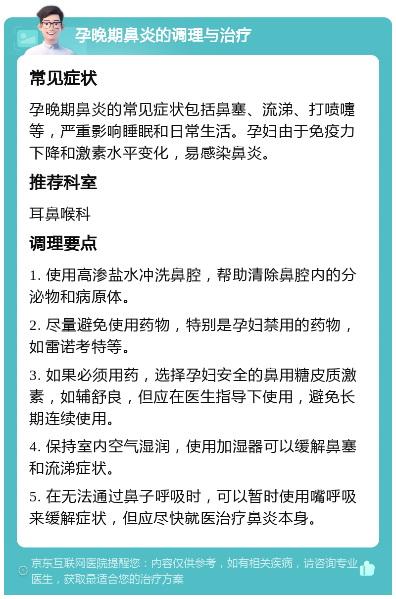 孕晚期鼻炎的调理与治疗 常见症状 孕晚期鼻炎的常见症状包括鼻塞、流涕、打喷嚏等，严重影响睡眠和日常生活。孕妇由于免疫力下降和激素水平变化，易感染鼻炎。 推荐科室 耳鼻喉科 调理要点 1. 使用高渗盐水冲洗鼻腔，帮助清除鼻腔内的分泌物和病原体。 2. 尽量避免使用药物，特别是孕妇禁用的药物，如雷诺考特等。 3. 如果必须用药，选择孕妇安全的鼻用糖皮质激素，如辅舒良，但应在医生指导下使用，避免长期连续使用。 4. 保持室内空气湿润，使用加湿器可以缓解鼻塞和流涕症状。 5. 在无法通过鼻子呼吸时，可以暂时使用嘴呼吸来缓解症状，但应尽快就医治疗鼻炎本身。