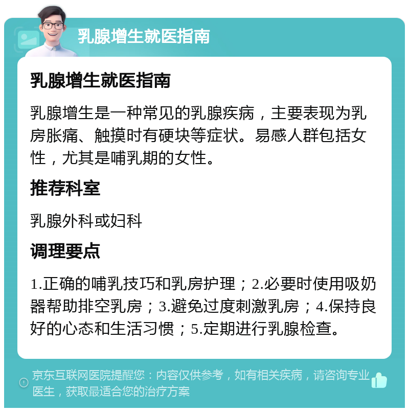 乳腺增生就医指南 乳腺增生就医指南 乳腺增生是一种常见的乳腺疾病，主要表现为乳房胀痛、触摸时有硬块等症状。易感人群包括女性，尤其是哺乳期的女性。 推荐科室 乳腺外科或妇科 调理要点 1.正确的哺乳技巧和乳房护理；2.必要时使用吸奶器帮助排空乳房；3.避免过度刺激乳房；4.保持良好的心态和生活习惯；5.定期进行乳腺检查。