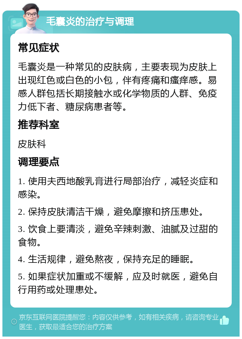 毛囊炎的治疗与调理 常见症状 毛囊炎是一种常见的皮肤病，主要表现为皮肤上出现红色或白色的小包，伴有疼痛和瘙痒感。易感人群包括长期接触水或化学物质的人群、免疫力低下者、糖尿病患者等。 推荐科室 皮肤科 调理要点 1. 使用夫西地酸乳膏进行局部治疗，减轻炎症和感染。 2. 保持皮肤清洁干燥，避免摩擦和挤压患处。 3. 饮食上要清淡，避免辛辣刺激、油腻及过甜的食物。 4. 生活规律，避免熬夜，保持充足的睡眠。 5. 如果症状加重或不缓解，应及时就医，避免自行用药或处理患处。